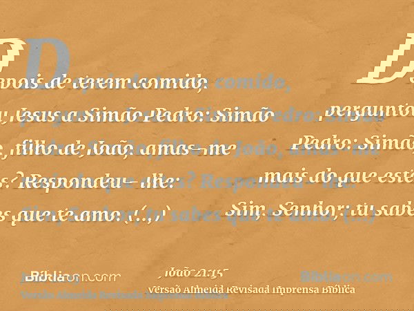 Depois de terem comido, perguntou Jesus a Simão Pedro: Simão Pedro: Simão, filho de João, amas-me mais do que estes? Respondeu- lhe: Sim, Senhor; tu sabes que t