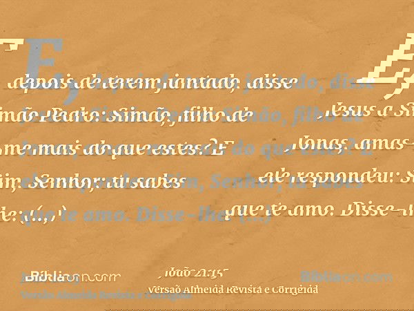 E, depois de terem jantado, disse Jesus a Simão Pedro: Simão, filho de Jonas, amas-me mais do que estes? E ele respondeu: Sim, Senhor; tu sabes que te amo. Diss