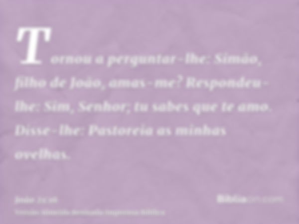 Tornou a perguntar-lhe: Simão, filho de João, amas-me? Respondeu-lhe: Sim, Senhor; tu sabes que te amo. Disse-lhe: Pastoreia as minhas ovelhas.