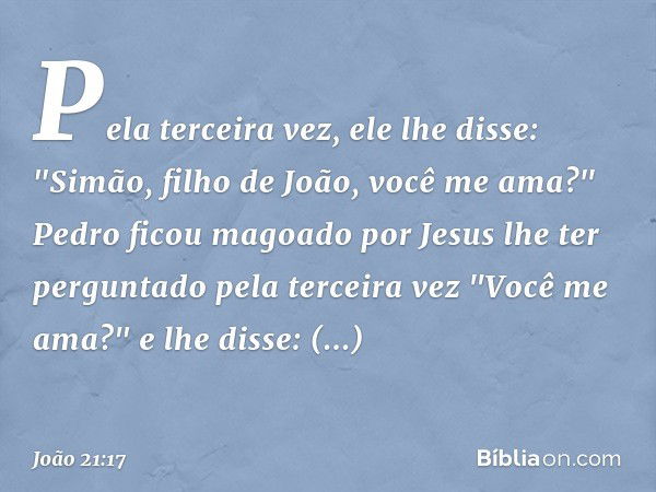 Pela terceira vez, ele lhe disse: "Simão, filho de João, você me ama?"
Pedro ficou magoado por Jesus lhe ter perguntado pela terceira vez "Você me ama?" e lhe d