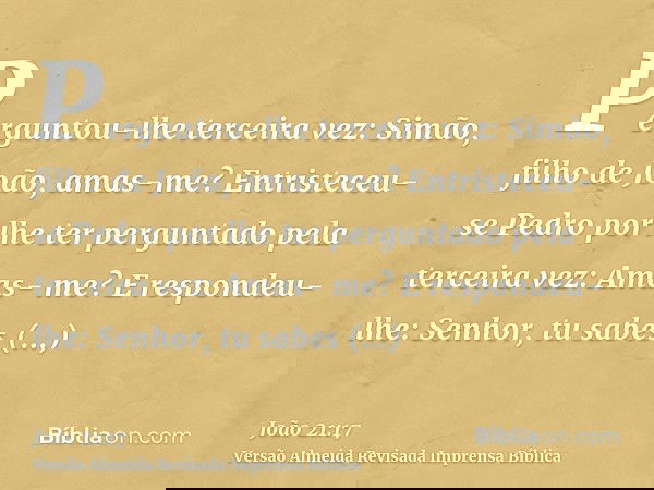Perguntou-lhe terceira vez: Simão, filho de João, amas-me? Entristeceu-se Pedro por lhe ter perguntado pela terceira vez: Amas- me? E respondeu-lhe: Senhor, tu