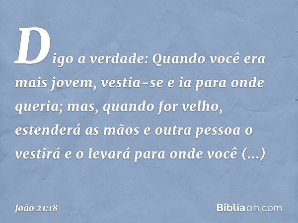 Digo a verdade: Quando você era mais jovem, vestia-se e ia para onde queria; mas, quando for velho, estenderá as mãos e outra pessoa o vestirá e o levará para o