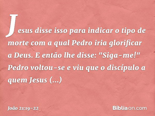 Jesus disse isso para indicar o tipo de morte com a qual Pedro iria glorificar a Deus. E então lhe disse: "Siga-me!" Pedro voltou-se e viu que o discípulo a que