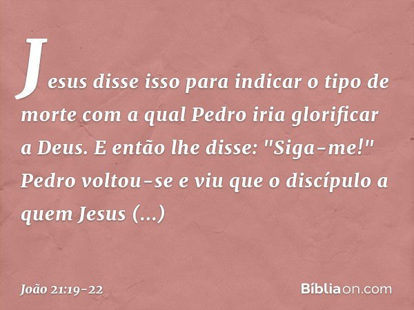 Jesus disse isso para indicar o tipo de morte com a qual Pedro iria glorificar a Deus. E então lhe disse: "Siga-me!" Pedro voltou-se e viu que o discípulo a que