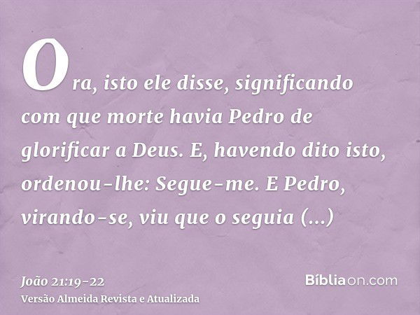 Ora, isto ele disse, significando com que morte havia Pedro de glorificar a Deus. E, havendo dito isto, ordenou-lhe: Segue-me.E Pedro, virando-se, viu que o seg