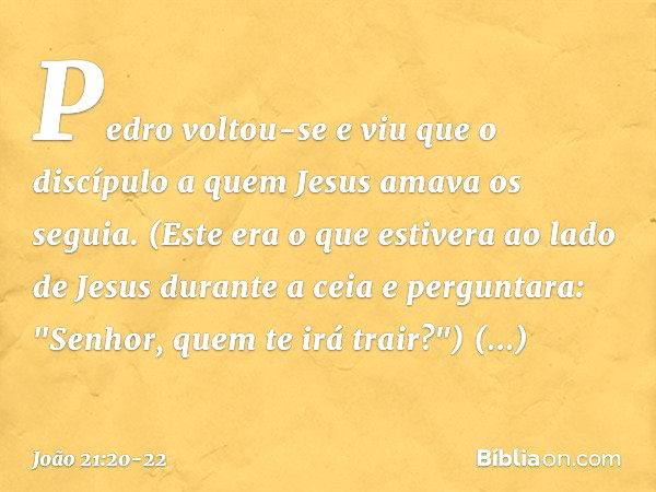 Pedro voltou-se e viu que o discípulo a quem Jesus amava os seguia. (Este era o que estivera ao lado de Jesus durante a ceia e perguntara: "Senhor, quem te irá 