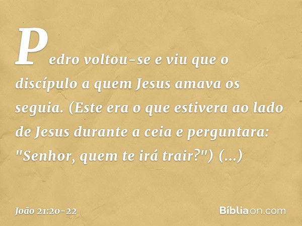 Pedro voltou-se e viu que o discípulo a quem Jesus amava os seguia. (Este era o que estivera ao lado de Jesus durante a ceia e perguntara: "Senhor, quem te irá 