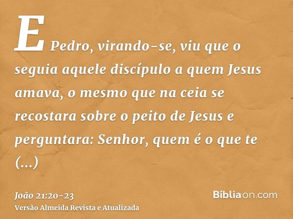 E Pedro, virando-se, viu que o seguia aquele discípulo a quem Jesus amava, o mesmo que na ceia se recostara sobre o peito de Jesus e perguntara: Senhor, quem é 