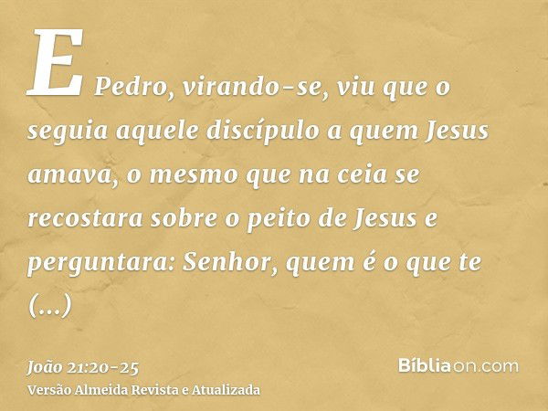 E Pedro, virando-se, viu que o seguia aquele discípulo a quem Jesus amava, o mesmo que na ceia se recostara sobre o peito de Jesus e perguntara: Senhor, quem é 