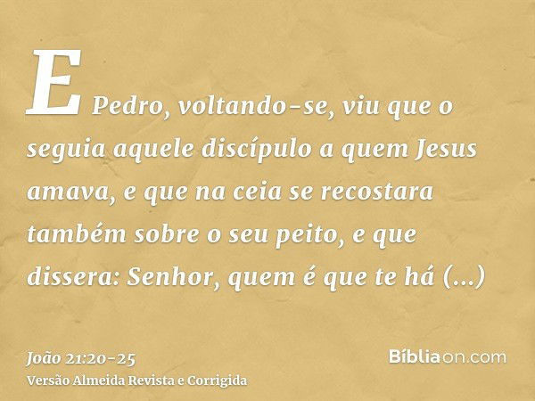 E Pedro, voltando-se, viu que o seguia aquele discípulo a quem Jesus amava, e que na ceia se recostara também sobre o seu peito, e que dissera: Senhor, quem é q