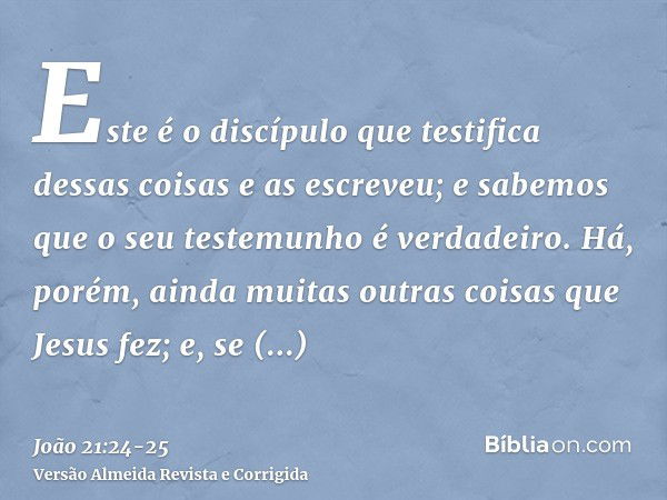 Este é o discípulo que testifica dessas coisas e as escreveu; e sabemos que o seu testemunho é verdadeiro.Há, porém, ainda muitas outras coisas que Jesus fez; e