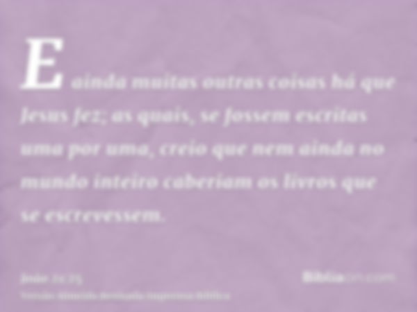 E ainda muitas outras coisas há que Jesus fez; as quais, se fossem escritas uma por uma, creio que nem ainda no mundo inteiro caberiam os livros que se escreves