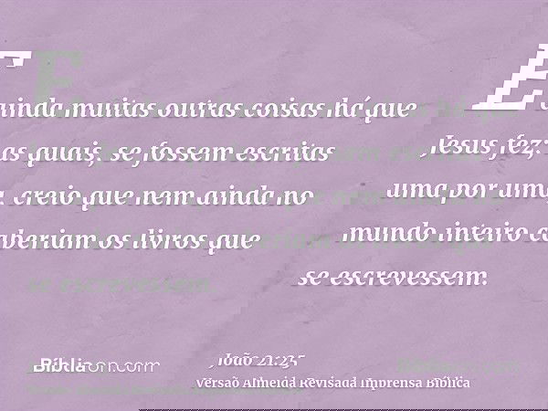 E ainda muitas outras coisas há que Jesus fez; as quais, se fossem escritas uma por uma, creio que nem ainda no mundo inteiro caberiam os livros que se escreves