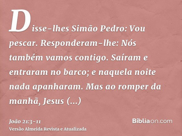 Disse-lhes Simão Pedro: Vou pescar. Responderam-lhe: Nós também vamos contigo. Saíram e entraram no barco; e naquela noite nada apanharam.Mas ao romper da manhã