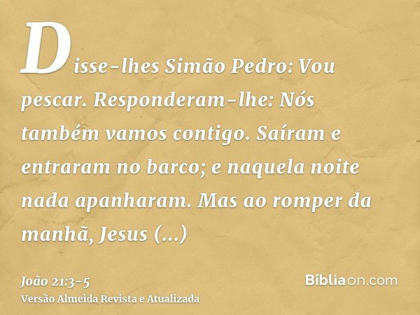 Disse-lhes Simão Pedro: Vou pescar. Responderam-lhe: Nós também vamos contigo. Saíram e entraram no barco; e naquela noite nada apanharam.Mas ao romper da manhã