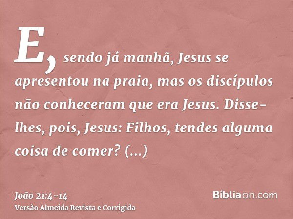 E, sendo já manhã, Jesus se apresentou na praia, mas os discípulos não conheceram que era Jesus.Disse-lhes, pois, Jesus: Filhos, tendes alguma coisa de comer? R