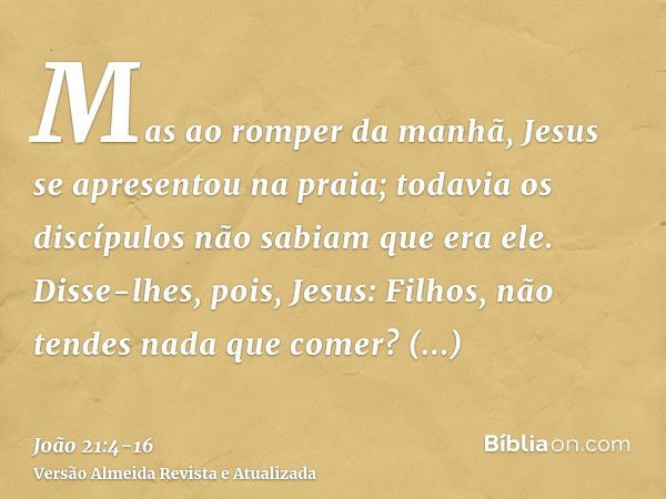 Mas ao romper da manhã, Jesus se apresentou na praia; todavia os discípulos não sabiam que era ele.Disse-lhes, pois, Jesus: Filhos, não tendes nada que comer? R