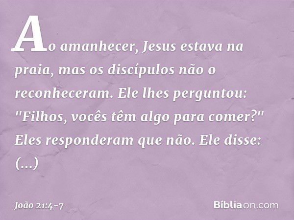 Ao amanhecer, Jesus estava na praia, mas os discípulos não o reconheceram. Ele lhes perguntou: "Filhos, vocês têm algo para comer?"
Eles responderam que não. El