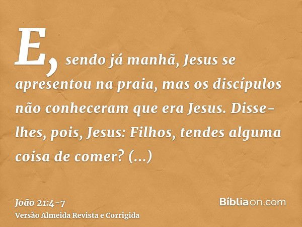 E, sendo já manhã, Jesus se apresentou na praia, mas os discípulos não conheceram que era Jesus.Disse-lhes, pois, Jesus: Filhos, tendes alguma coisa de comer? R