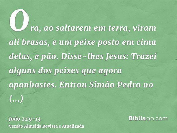 Ora, ao saltarem em terra, viram ali brasas, e um peixe posto em cima delas, e pão.Disse-lhes Jesus: Trazei alguns dos peixes que agora apanhastes.Entrou Simão 