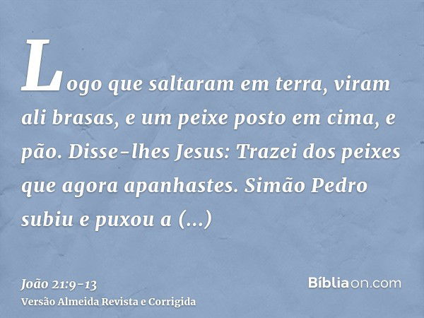 Logo que saltaram em terra, viram ali brasas, e um peixe posto em cima, e pão.Disse-lhes Jesus: Trazei dos peixes que agora apanhastes.Simão Pedro subiu e puxou