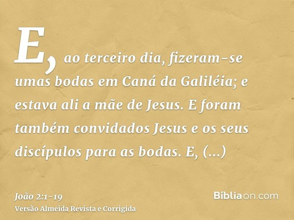 E, ao terceiro dia, fizeram-se umas bodas em Caná da Galiléia; e estava ali a mãe de Jesus.E foram também convidados Jesus e os seus discípulos para as bodas.E,