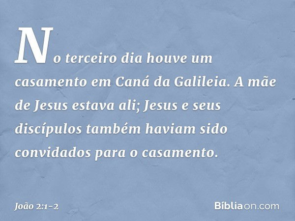 No terceiro dia houve um casamento em Caná da Galileia. A mãe de Jesus estava ali; Jesus e seus discípulos também haviam sido convidados para o casamento. -- Jo