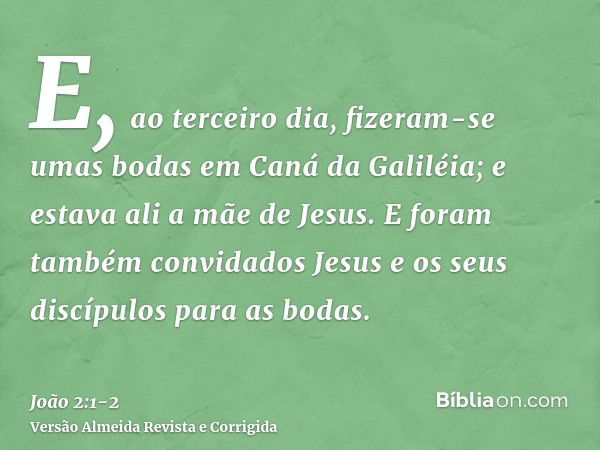 E, ao terceiro dia, fizeram-se umas bodas em Caná da Galiléia; e estava ali a mãe de Jesus.E foram também convidados Jesus e os seus discípulos para as bodas.