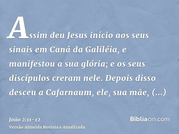 Assim deu Jesus início aos seus sinais em Caná da Galiléia, e manifestou a sua glória; e os seus discípulos creram nele.Depois disso desceu a Cafarnaum, ele, su