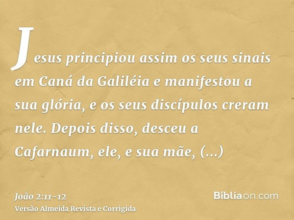 Jesus principiou assim os seus sinais em Caná da Galiléia e manifestou a sua glória, e os seus discípulos creram nele.Depois disso, desceu a Cafarnaum, ele, e s