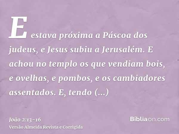 E estava próxima a Páscoa dos judeus, e Jesus subiu a Jerusalém.E achou no templo os que vendiam bois, e ovelhas, e pombos, e os cambiadores assentados.E, tendo