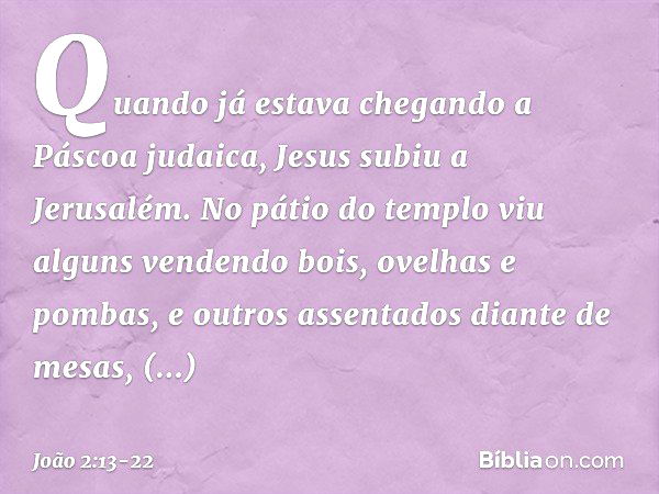 Quando já estava chegando a Páscoa judaica, Jesus subiu a Jerusalém. No pátio do templo viu alguns vendendo bois, ovelhas e pombas, e outros assentados diante d