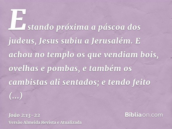 Estando próxima a páscoa dos judeus, Jesus subiu a Jerusalém.E achou no templo os que vendiam bois, ovelhas e pombas, e também os cambistas ali sentados;e tendo