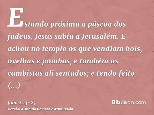 Estando próxima a páscoa dos judeus, Jesus subiu a Jerusalém.E achou no templo os que vendiam bois, ovelhas e pombas, e também os cambistas ali sentados;e tendo