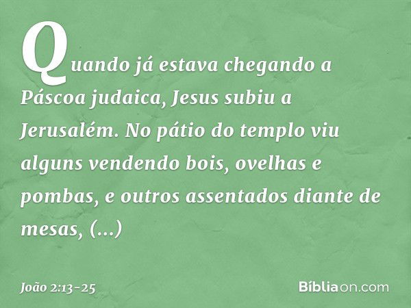 Quando já estava chegando a Páscoa judaica, Jesus subiu a Jerusalém. No pátio do templo viu alguns vendendo bois, ovelhas e pombas, e outros assentados diante d