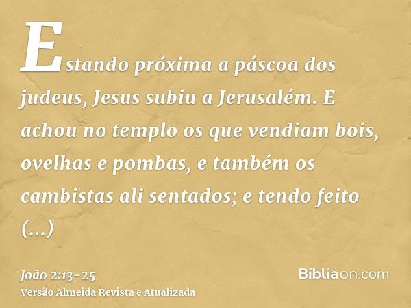 Estando próxima a páscoa dos judeus, Jesus subiu a Jerusalém.E achou no templo os que vendiam bois, ovelhas e pombas, e também os cambistas ali sentados;e tendo