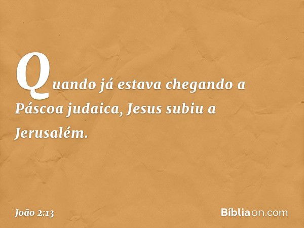 Quando já estava chegando a Páscoa judaica, Jesus subiu a Jerusalém. -- João 2:13