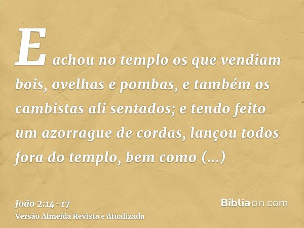 E achou no templo os que vendiam bois, ovelhas e pombas, e também os cambistas ali sentados;e tendo feito um azorrague de cordas, lançou todos fora do templo, b