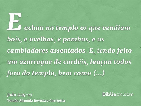 E achou no templo os que vendiam bois, e ovelhas, e pombos, e os cambiadores assentados.E, tendo feito um azorrague de cordéis, lançou todos fora do templo, bem