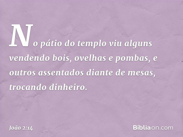 No pátio do templo viu alguns vendendo bois, ovelhas e pombas, e outros assentados diante de mesas, trocando dinheiro. -- João 2:14