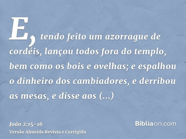 E, tendo feito um azorrague de cordéis, lançou todos fora do templo, bem como os bois e ovelhas; e espalhou o dinheiro dos cambiadores, e derribou as mesas,e di