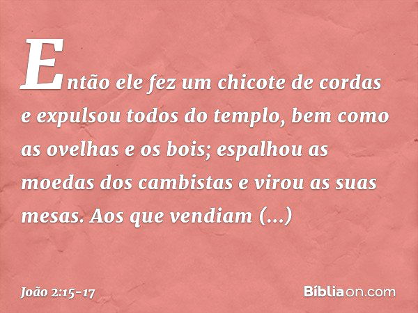 Então ele fez um chicote de cordas e expulsou todos do templo, bem como as ovelhas e os bois; espalhou as moedas dos cambistas e virou as suas mesas. Aos que ve