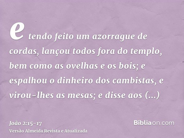 e tendo feito um azorrague de cordas, lançou todos fora do templo, bem como as ovelhas e os bois; e espalhou o dinheiro dos cambistas, e virou-lhes as mesas;e d