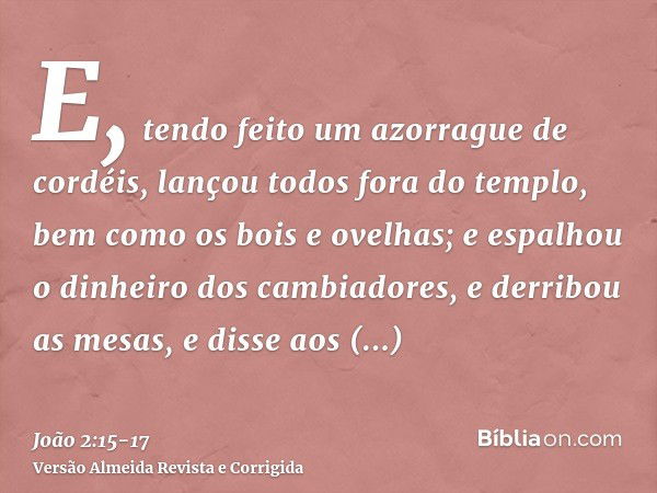 E, tendo feito um azorrague de cordéis, lançou todos fora do templo, bem como os bois e ovelhas; e espalhou o dinheiro dos cambiadores, e derribou as mesas,e di