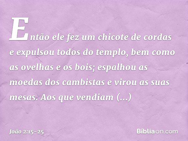 Então ele fez um chicote de cordas e expulsou todos do templo, bem como as ovelhas e os bois; espalhou as moedas dos cambistas e virou as suas mesas. Aos que ve