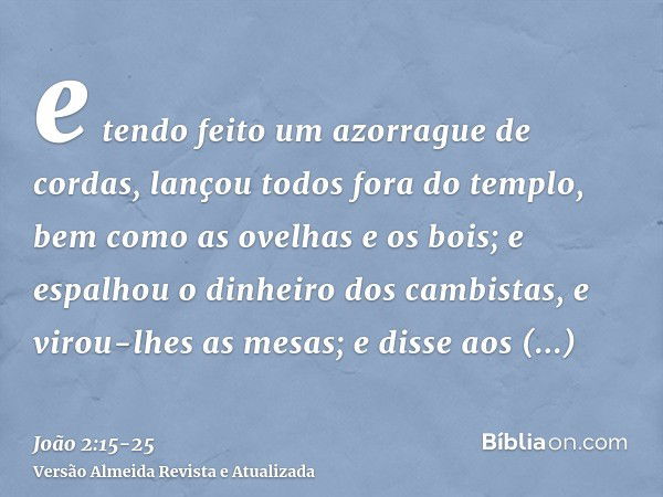 e tendo feito um azorrague de cordas, lançou todos fora do templo, bem como as ovelhas e os bois; e espalhou o dinheiro dos cambistas, e virou-lhes as mesas;e d