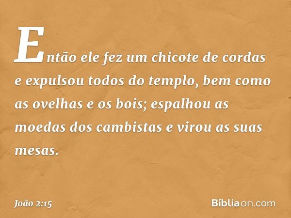 Então ele fez um chicote de cordas e expulsou todos do templo, bem como as ovelhas e os bois; espalhou as moedas dos cambistas e virou as suas mesas. -- João 2: