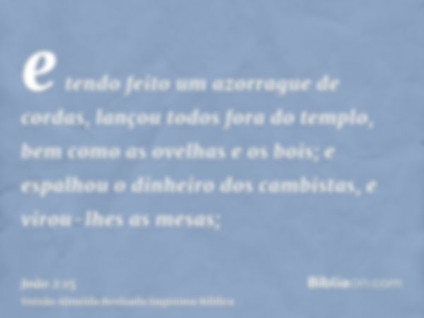 e tendo feito um azorrague de cordas, lançou todos fora do templo, bem como as ovelhas e os bois; e espalhou o dinheiro dos cambistas, e virou-lhes as mesas;