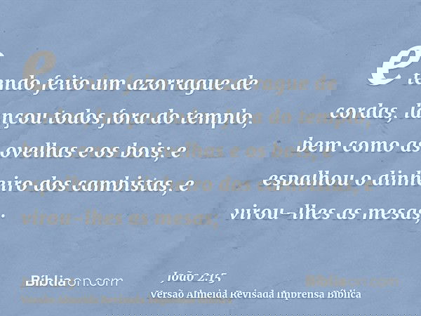 e tendo feito um azorrague de cordas, lançou todos fora do templo, bem como as ovelhas e os bois; e espalhou o dinheiro dos cambistas, e virou-lhes as mesas;