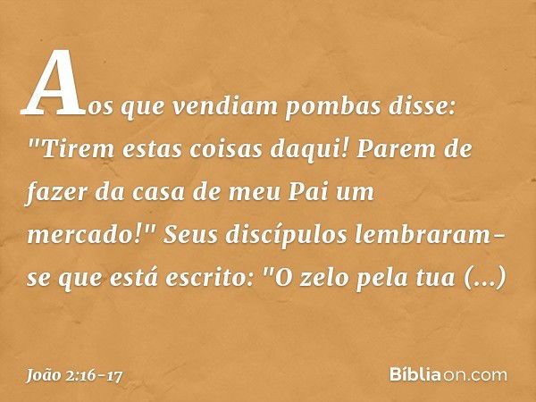 Aos que vendiam pombas disse: "Tirem estas coisas daqui! Parem de fazer da casa de meu Pai um mercado!" Seus discípulos lembraram-se que está escrito: "O zelo p